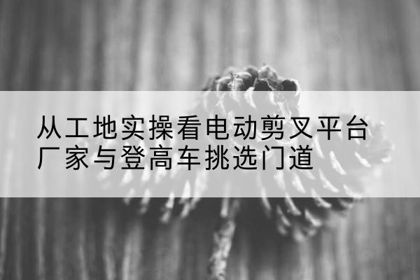 汤旺电动剪叉升降平台厂家-从工地实操看电动剪叉平台厂家与登高车挑选门道