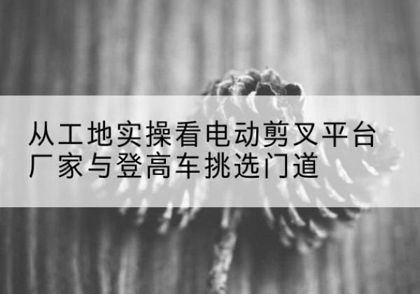 汤旺电动剪叉升降平台厂家-从工地实操看电动剪叉平台厂家与登高车挑选门道